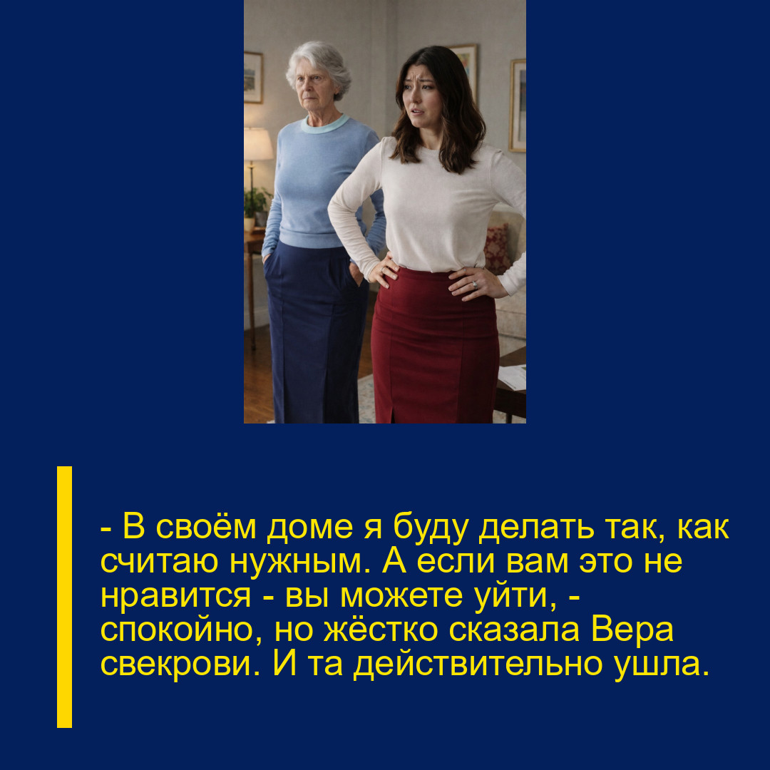 — В своём доме я буду делать так, как считаю нужным. А если вам это не нравится — вы можете уйти, — спокойно, но жёстко сказала Вера свекрови. И та действительно ушла. — В своём доме я буду делать так, как считаю нужным. А если вам это не нравится — вы можете уйти, — спокойно, но жёстко сказала Вера свекрови. И та действительно ушла.