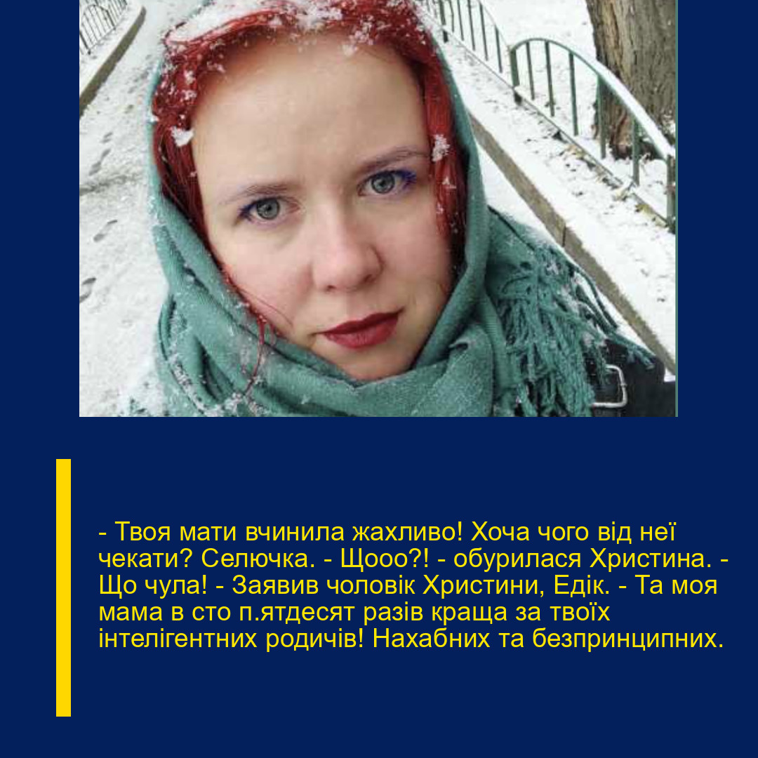 – Твоя мати вчинила жахливо! Хоча чого від неї чекати? Селючка. – Щооо?! – обурилася Христина. – Що чула! – Заявив чоловік Христини, Едік. – Та моя мама в сто п’ятдесят разів краща за твоїх інтелігентних родичів! Нахабних та безпринципних.